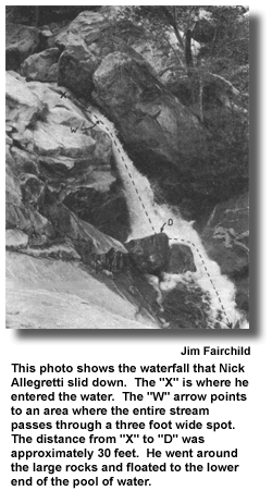 This photo shows the waterfall that Nick Allegretti slid down. The "X" is where he entered the water. The "W" arrow points to an area where the entire stream passes through a three foot wide spot. The distance from "X" to "D" was approximately 30 feet. He went around the large rocks and floated to the lower end of the pool of water. (photo by Jim Fairchild)
